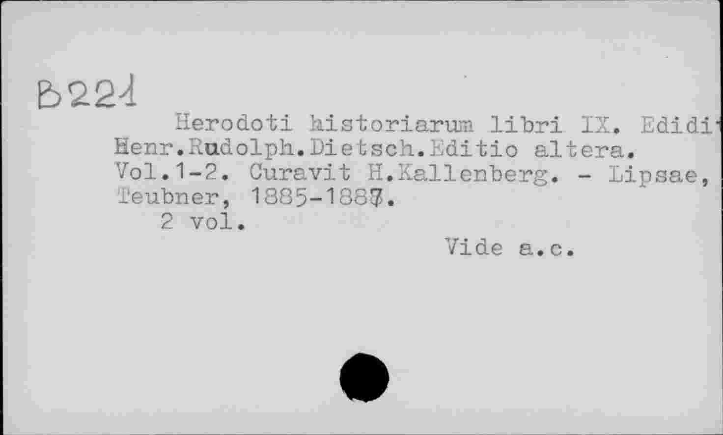 ﻿Ь22<1
Herodoti historiarum libri IX. Edidi Henr.Radolph.Dietsch.Editio altéra.
Vol.1-2. Curavit H.Kallenberg. - Lipsae, Teubner, 1885-1887.
2 vol.
Vide a.c.